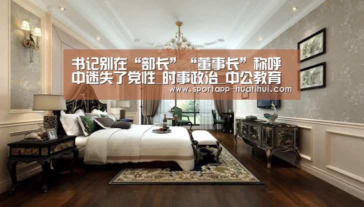 书记别在“部长”“董事长”称呼中迷失了党性_时事政治_中公教育网|华体会登录